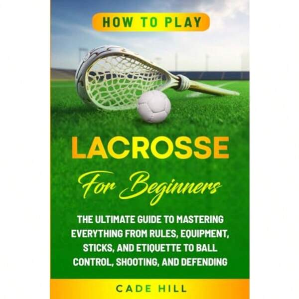How To Play Lacrosse For Beginners: The Ultimate Guide To Mastering Everything From Rules Equipment Sticks And Etiquette To Ball Control Shooting And Defending
