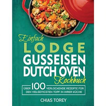 Einfach Lodge Gusseisen Dutch Oven Kochbuch: Über 100 Verlockende Rezepte Für Den Vielseitigsten Topf In Ihrer Küche