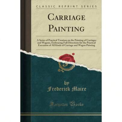 Carriage Painting Classic Reprint A Series Of Practical Treatises On Painting Of Carriages And Wagons, Embracing Full Directions. Carriage And Wagon Painting Classic Reprint