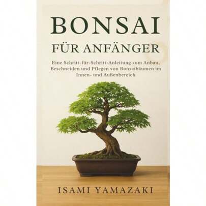 BONSAI FÜR ANFÄNGER: Eine SchrittfürSchrittAnleitung Zum Anbau Beschneiden Und Pflegen Von Bonsaibäumen Im Innen Und Außenbereich