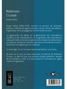 Robinson Crusoe - Autor: Daniel Defoe - Tema: Narrativa, Aventuras - Páginas: 270 - Medidas: 21 cm x 14 cm. - A comienzos del siglo XVIII, el aguzado ingenio e imaginación del escritor inglés Defoe, le permite construir una novela basada en un naufragio de otro personaje de la vida real de nombre Alexander Selkirk, quien experimentó por cuatro largos años una aventura similar a la del personaje ficticio pero afamado Robinson Crusoe.   Las desventuras del protagonista inician cuando de pronto se encuentra con el problema de solucionar las necesidades más básicas, y se endurecen porque era un joven de familia acomodada, acostumbrado, no obstante, sus necesidades lo llevan a aprender el arte de la domesticación de algunos animales, consigue dominar la agricultura y construir una modesta choza para guarecerse. - Libro único - Ver 2