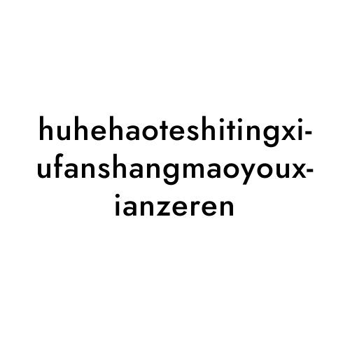 huhehaoteshitingxiufanshangmaoyouxianzeren
